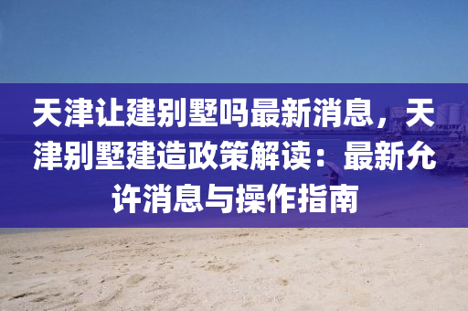 天津讓建別墅嗎最新消息，天津別墅建造政策解讀：最新允許消息與操作指南