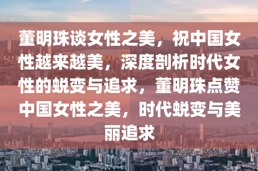 董明珠談女性之美，祝中國女性越來越美，深度剖析時(shí)代女性的蛻變與追求，董明珠點(diǎn)贊中國女性之美，時(shí)代蛻變與美麗追求