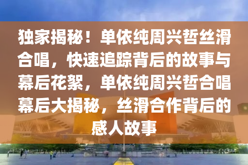 獨家揭秘！單依純周興哲絲滑合唱，快速追蹤背后的故事與幕后花絮，單依純周興哲合唱幕后大揭秘，絲滑合作背后的感人故事