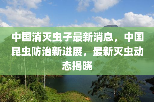 中國消滅蟲子最新消息，中國昆蟲防治新進(jìn)展，最新滅蟲動態(tài)揭曉