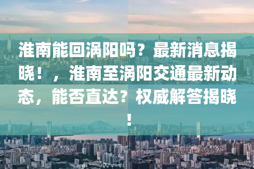 淮南能回渦陽嗎？最新消息揭曉！，淮南至渦陽交通最新動態(tài)，能否直達(dá)？權(quán)威解答揭曉！