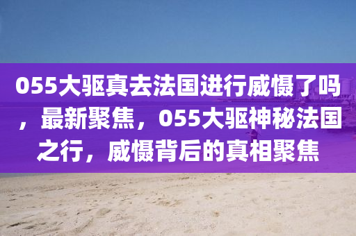 055大驅(qū)真去法國進(jìn)行威懾了嗎，最新聚焦，055大驅(qū)神秘法國之行，威懾背后的真相聚焦