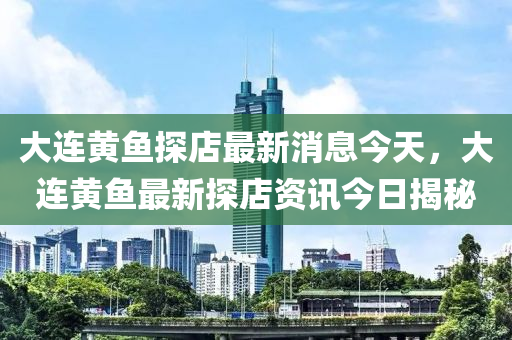 大連黃魚(yú)探店最新消息今天，大連黃魚(yú)最新探店資訊今日揭秘