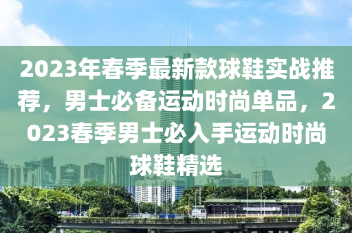 2023年春季最新款球鞋實(shí)戰(zhàn)推薦，男士必備運(yùn)動(dòng)時(shí)尚單品，2023春季男士必入手運(yùn)動(dòng)時(shí)尚球鞋精選