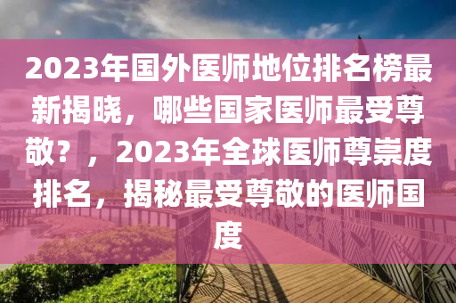 2023年國(guó)外醫(yī)師地位排名榜最新揭曉，哪些國(guó)家醫(yī)師最受尊敬？，2023年全球醫(yī)師尊崇度排名，揭秘最受尊敬的醫(yī)師國(guó)度