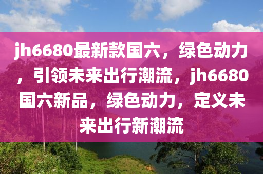 jh6680最新款國六，綠色動力，引領未來出行潮流，jh6680國六新品，綠色動力，定義未來出行新潮流