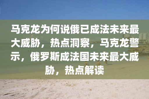 馬克龍為何說俄已成法未來最大威脅，熱點(diǎn)洞察，馬克龍警示，俄羅斯成法國未來最大威脅，熱點(diǎn)解讀