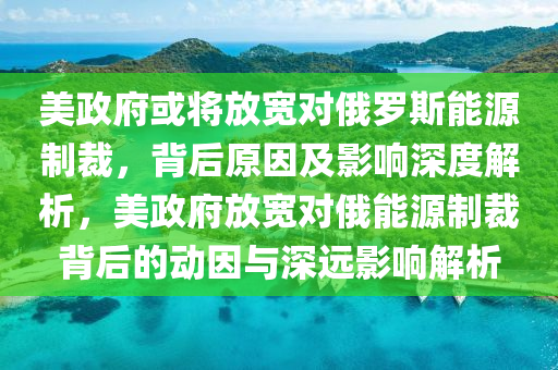 美政府或?qū)⒎艑拰?duì)俄羅斯能源制裁，背后原因及影響深度解析，美政府放寬對(duì)俄能源制裁背后的動(dòng)因與深遠(yuǎn)影響解析