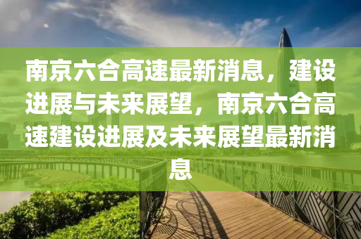 南京六合高速最新消息，建設進展與未來展望，南京六合高速建設進展及未來展望最新消息