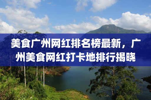 美食廣州網(wǎng)紅排名榜最新，廣州美食網(wǎng)紅打卡地排行揭曉