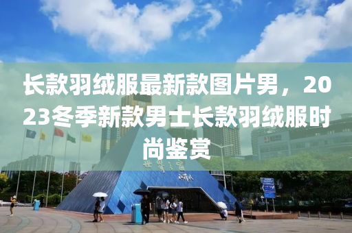 長款羽絨服最新款圖片男，2023冬季新款男士長款羽絨服時尚鑒賞木工機械,設(shè)備,零部件