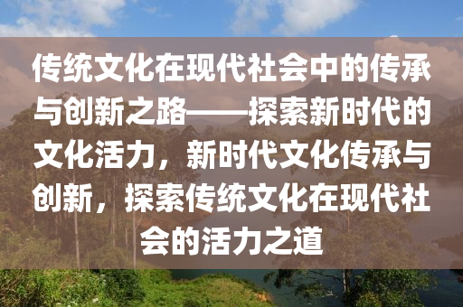 傳統(tǒng)文化在現(xiàn)代社會(huì)中的傳承與創(chuàng)新之路——探索新時(shí)代的文化活力，新時(shí)代文化傳承與創(chuàng)新，探索傳統(tǒng)文化在現(xiàn)代社會(huì)的活力之道