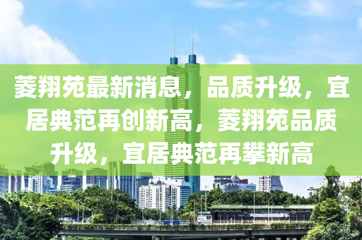 菱翔苑最新消息，品質(zhì)升級(jí)，宜居典范再創(chuàng)新高，菱翔苑品質(zhì)升級(jí)，宜居典范再攀新高