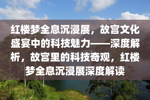 紅樓夢全息沉浸展，故宮文化盛宴中的科技魅力——深度解析，故宮里的科技奇觀，紅樓夢全息沉浸展深度解讀