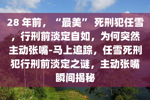 28 年前，“最美” 死刑犯任雪，行刑前淡定自如，為何突然主動(dòng)張嘴-馬上追蹤，任雪死刑犯行刑前淡定之謎，主動(dòng)張嘴瞬間揭秘