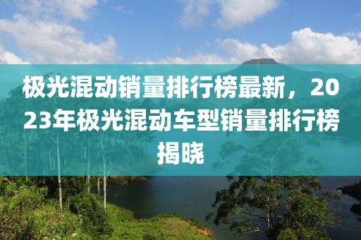 極光混動銷量排行榜最新，2023年極光混動車型銷量排行榜揭曉