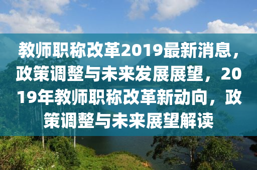 教師職稱改革2019最新消息，政策調(diào)整與未來發(fā)展展望，2019年教師職稱改革新動(dòng)向，政策調(diào)整與未來展望解讀