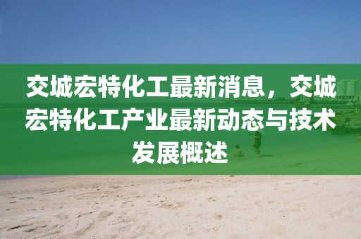 交城宏特化工最新消息，交城宏特化工產業(yè)最新動態(tài)與技術發(fā)展概述木工機械,設備,零部件