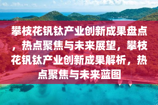 攀枝花釩鈦產業(yè)創(chuàng)新成果盤點，熱點聚焦與未來展望，攀枝花釩鈦產業(yè)創(chuàng)新成果解析，熱點聚焦木工機械,設備,零部件與未來藍圖