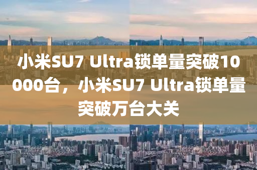 小米SU7 Ultra鎖單量突破10000臺(tái)，小米SU7 Ultra鎖單量突破萬(wàn)臺(tái)大關(guān)木工機(jī)械,設(shè)備,零部件