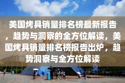 美國烤具銷量排名榜最新報(bào)告，趨勢與洞察的全方位解讀，美國烤具銷量排名榜報(bào)告出爐，趨勢洞察與全方位解讀