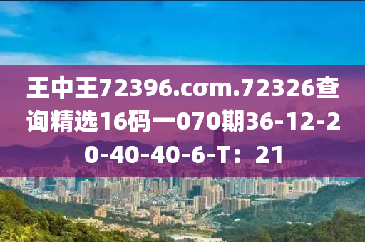 王中王72396.cσm.72326查詢精選16碼一070期36-12-20-40-40-6-T：21