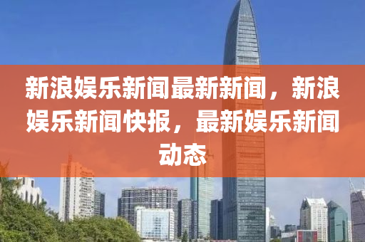 新浪娛樂(lè)新聞最新新聞，新浪娛樂(lè)新聞快報(bào)，最新娛樂(lè)新聞動(dòng)態(tài)