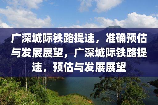 廣深城際鐵路提速，準確預(yù)估與發(fā)展展望，廣深城際鐵路提速，預(yù)估與發(fā)展展望