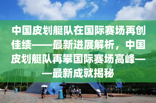 中國(guó)皮劃艇隊(duì)在國(guó)際賽場(chǎng)再創(chuàng)佳績(jī)——最新進(jìn)展解析，中國(guó)皮劃艇隊(duì)再攀國(guó)際賽場(chǎng)高峰——最新成就揭秘