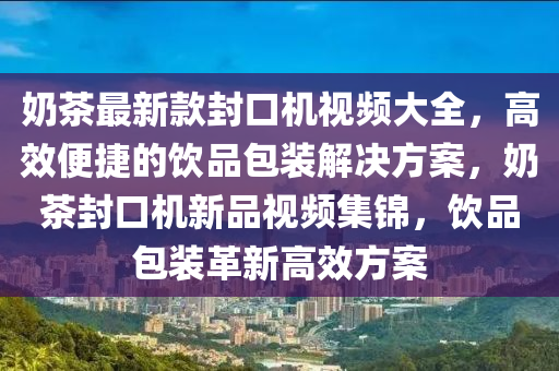 奶茶最新款封口機視頻大全，高效便捷的飲品包裝解決方案，奶茶封口機新品視頻集錦，飲品包裝革新高效方案