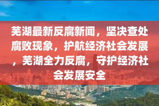 蕪湖最新反腐新聞，堅決查處腐敗現(xiàn)象，護(hù)航經(jīng)濟(jì)社會發(fā)展，蕪湖全力反腐，守護(hù)經(jīng)濟(jì)社會發(fā)展安全