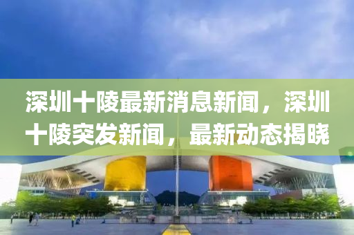 深圳十陵最新消息新聞，深圳十陵突發(fā)新聞，最新動態(tài)揭曉