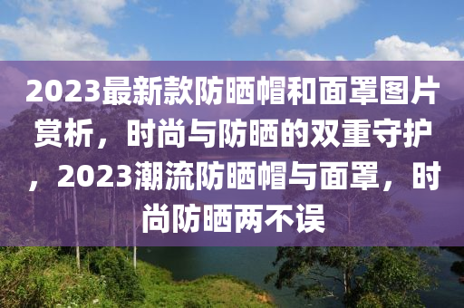 2023最新款防曬帽和面罩圖片賞析，時(shí)尚與防曬的雙重守護(hù)，2023潮流防曬帽與面罩，時(shí)尚防曬兩不誤