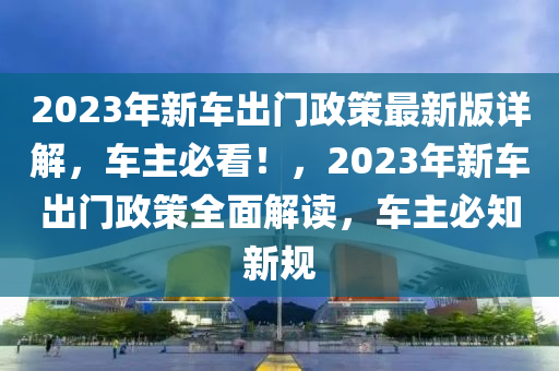 2023年新車出門政策最新版詳解，車主必看！，2023年新車出門政策全面解讀，車主必知新規(guī)