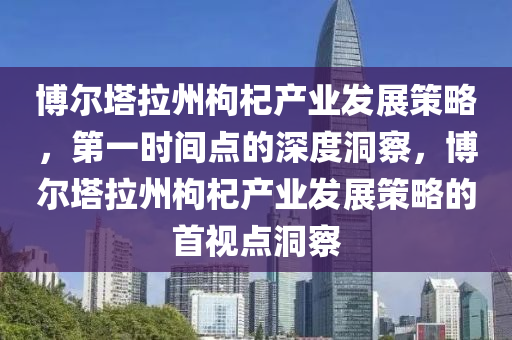 博爾塔拉州枸杞產業(yè)發(fā)展策略，第一時間點的深度洞察，博爾塔拉州枸杞產業(yè)發(fā)展策略的首視點洞察