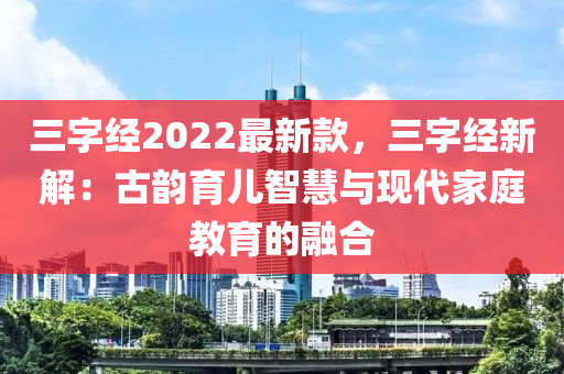 三字經(jīng)2022最新款，三字經(jīng)新解：古韻育兒智慧與現(xiàn)代家庭教育的融合