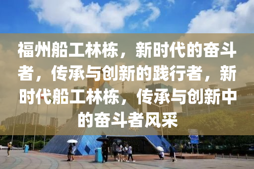 福州船工林棟，新時代的奮斗者，傳承與創(chuàng)新的踐行者，新時代船工林棟，傳承與創(chuàng)新中的奮斗者風(fēng)采