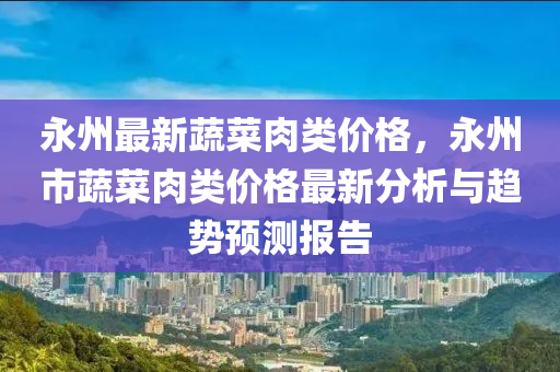 永州最新蔬菜肉類價格，永州市蔬菜肉類價格最新分析與趨勢預(yù)測報告