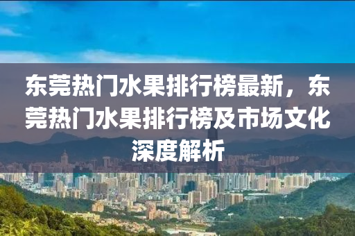 東莞熱門水果排行榜最新，東莞熱門水果排行榜及市場文化深度解析