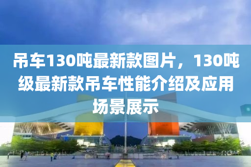 吊車130噸最新款圖片，130噸級最新款吊車性能介紹及應(yīng)用場景展示