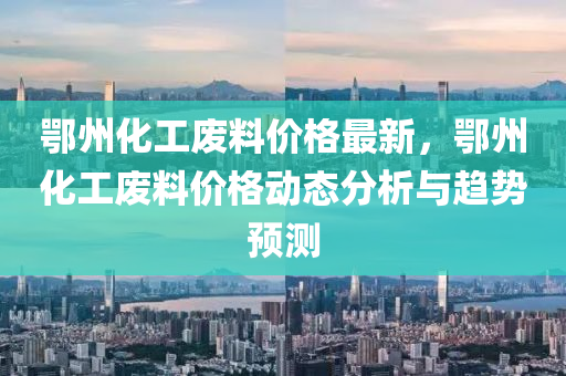 鄂州化工廢料價格最新，鄂州化工廢料價格動態(tài)分析與趨勢預測