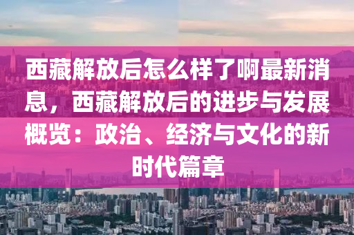 西藏解放后怎么樣了啊最新消息，西藏解放后的進步與發(fā)展概覽：政治、經(jīng)濟與文化的新時代篇章