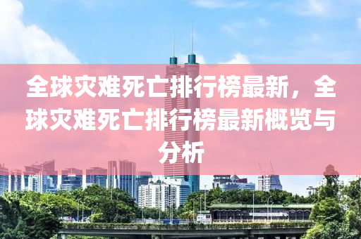 全球?yàn)?zāi)難死亡排行榜最新，全球?yàn)?zāi)難死亡排行榜最新概覽與分析