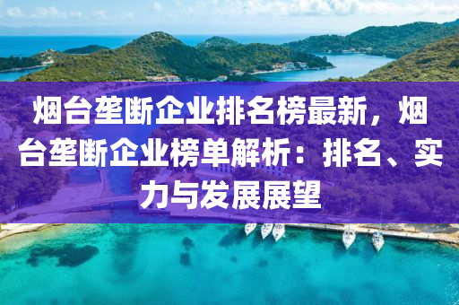 煙臺壟斷企業(yè)排名榜最新，煙臺壟斷企業(yè)榜單解析：排名、實力與發(fā)展展望