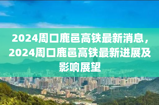 2024周口鹿邑高鐵最新消息，2024周口鹿邑高鐵最新進展及影響展望