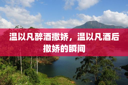 溫以凡醉酒撒嬌，溫以凡酒后撒嬌的瞬間木工機械,設備,零部件