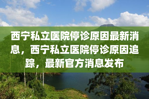 西寧私立醫(yī)院停診原因最新消息，西寧私立醫(yī)院停診原因追蹤，最新官方消息發(fā)布