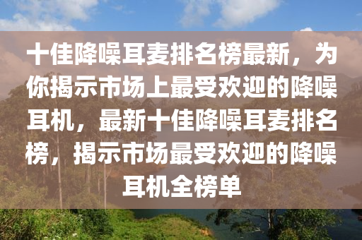 十佳降噪耳麥排名榜最新，為你揭示市場上最受歡迎的降噪耳機，最新十佳降噪耳麥排名榜，揭示市場最受歡迎的降噪耳機全榜單