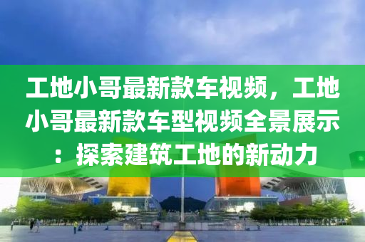 工地小哥最新款車視頻，工地小哥最新款車型視頻全景展示：探索建筑工地的新動力