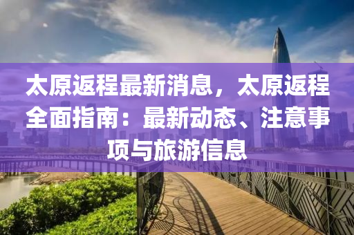 太原返程最新消息，太原返程全面指南：最新動態(tài)、注意事項與旅游信息